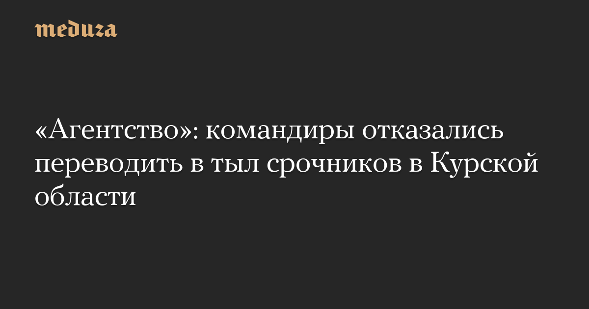 «Агентство»: командиры отказались переводить в тыл срочников в Курской области