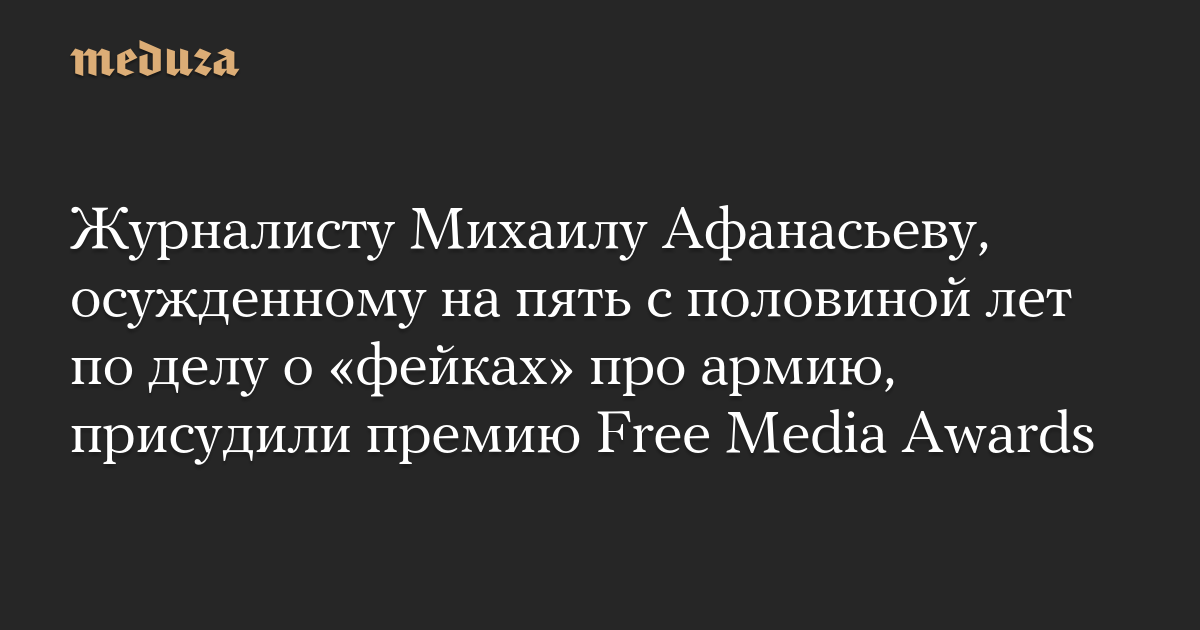 Журналисту Михаилу Афанасьеву, осужденному на пять с половиной лет по делу о «фейках» про армию, присудили премию Free Media Awards